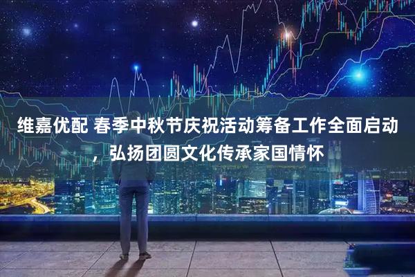 维嘉优配 春季中秋节庆祝活动筹备工作全面启动，弘扬团圆文化传承家国情怀