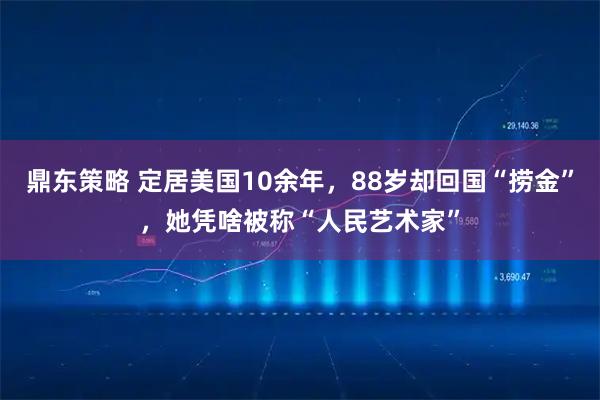 鼎东策略 定居美国10余年，88岁却回国“捞金”，她凭啥被称“人民艺术家”