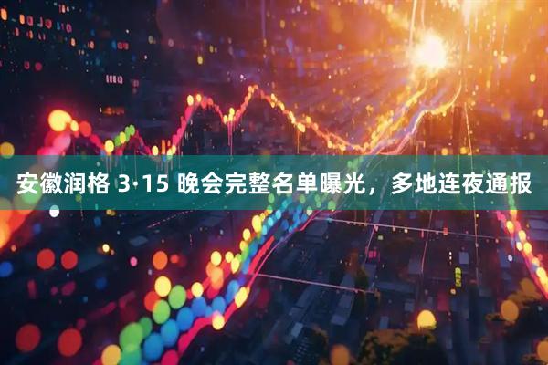 安徽润格 3·15 晚会完整名单曝光,多地连夜通报