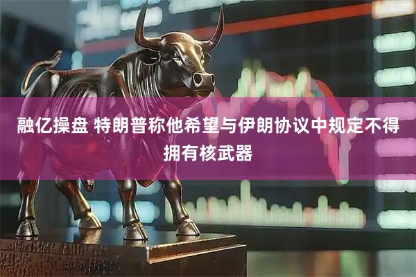 融亿操盘 特朗普称他希望与伊朗协议中规定不得拥有核武器