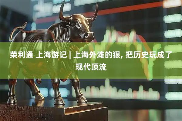 荣利通 上海游记 | 上海外滩的狠, 把历史玩成了现代顶流