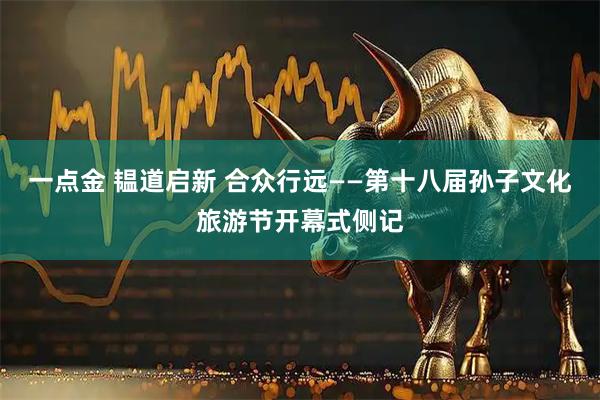 一点金 韫道启新 合众行远——第十八届孙子文化旅游节开幕式侧记