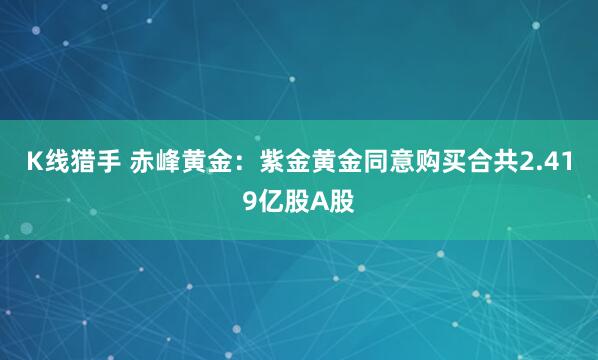 K线猎手 赤峰黄金：紫金黄金同意购买合共2.419亿股A股
