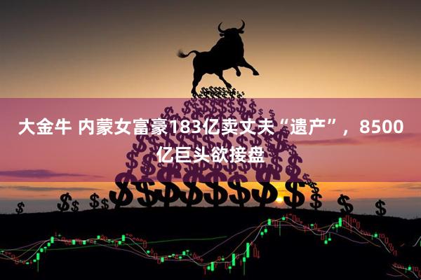 大金牛 内蒙女富豪183亿卖丈夫“遗产”，8500亿巨头欲接盘