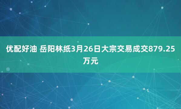 优配好油 岳阳林纸3月26日大宗交易成交879.25万元