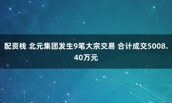 配资栈 北元集团发生9笔大宗交易 合计成交5008.40万元