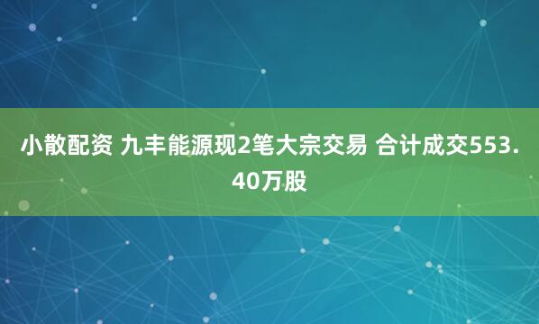 小散配资 九丰能源现2笔大宗交易 合计成交553.40万股