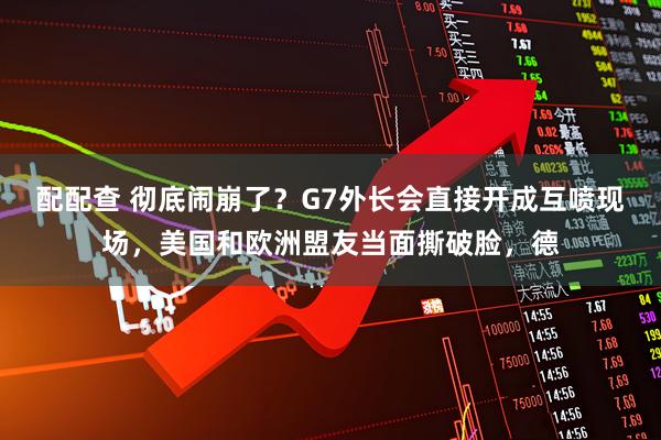 配配查 彻底闹崩了？G7外长会直接开成互喷现场，美国和欧洲盟友当面撕破脸，德