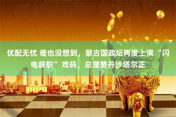 优配无忧 谁也没想到，蒙古国政坛再度上演 “闪电辞职” 戏码，总理赞丹沙塔尔正