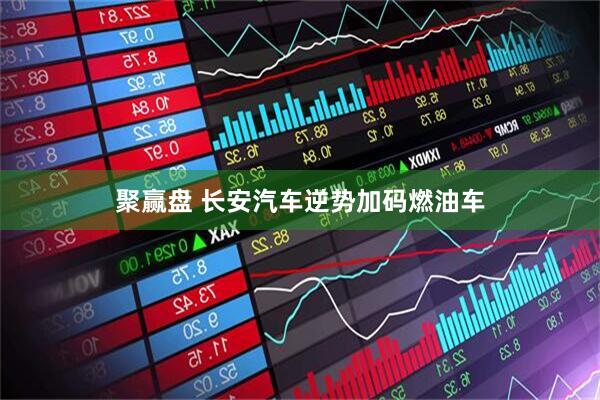 聚赢盘 长安汽车逆势加码燃油车