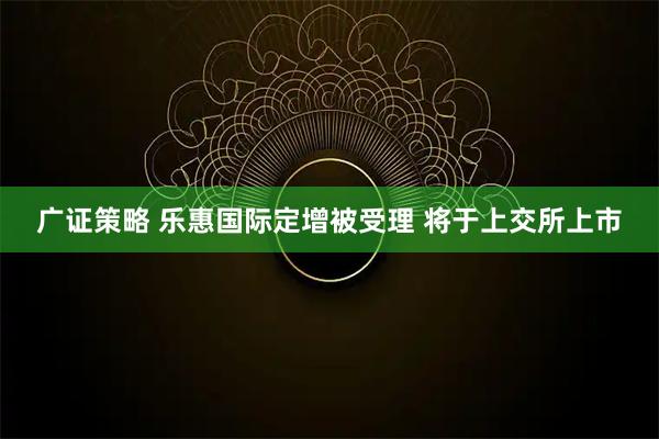 广证策略 乐惠国际定增被受理 将于上交所上市