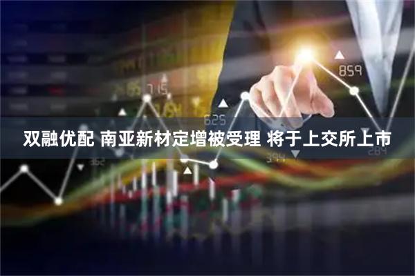 双融优配 南亚新材定增被受理 将于上交所上市