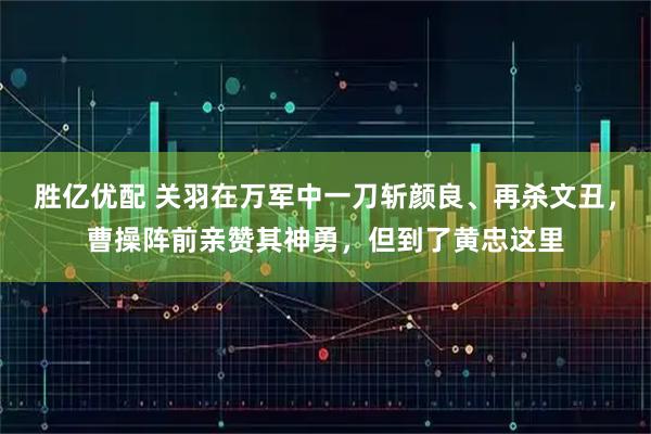 胜亿优配 关羽在万军中一刀斩颜良、再杀文丑，曹操阵前亲赞其神勇，但到了黄忠这里