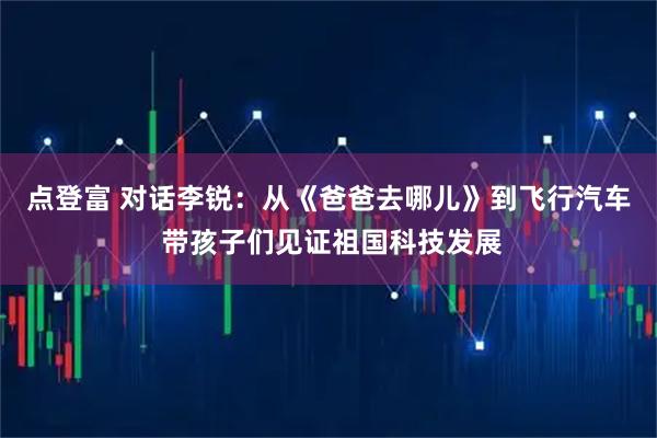 点登富 对话李锐：从《爸爸去哪儿》到飞行汽车 带孩子们见证祖国科技发展
