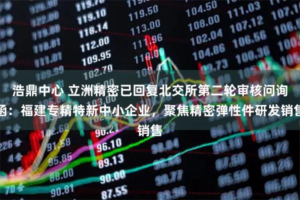 浩鼎中心 立洲精密已回复北交所第二轮审核问询函：福建专精特新中小企业，聚焦精密弹性件研发销售