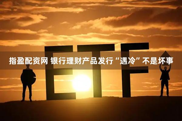 指盈配资网 银行理财产品发行“遇冷”不是坏事