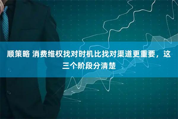 顺策略 消费维权找对时机比找对渠道更重要，这三个阶段分清楚
