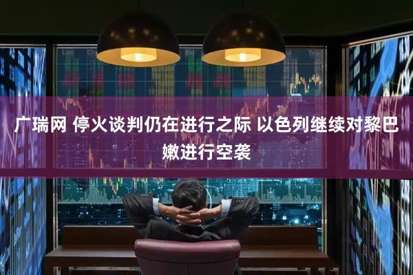 广瑞网 停火谈判仍在进行之际 以色列继续对黎巴嫩进行空袭