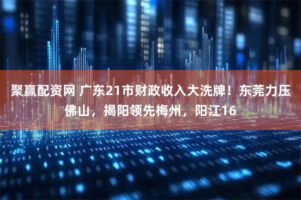 聚赢配资网 广东21市财政收入大洗牌！东莞力压佛山，揭阳领先梅州，阳江16