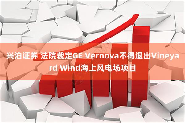 兴泊证券 法院裁定GE Vernova不得退出Vineyard Wind海上风电场项目