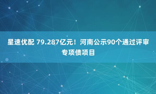 星速优配 79.287亿元！河南公示90个通过评审专项债项目