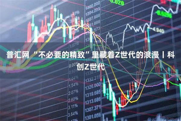 普汇网 “不必要的精致”里藏着Z世代的浪漫丨科创Z世代