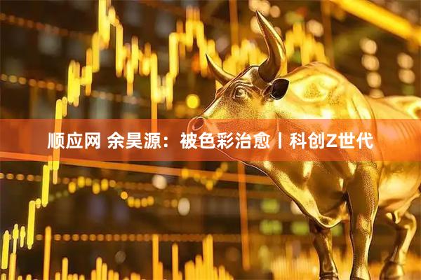 顺应网 余昊源：被色彩治愈丨科创Z世代