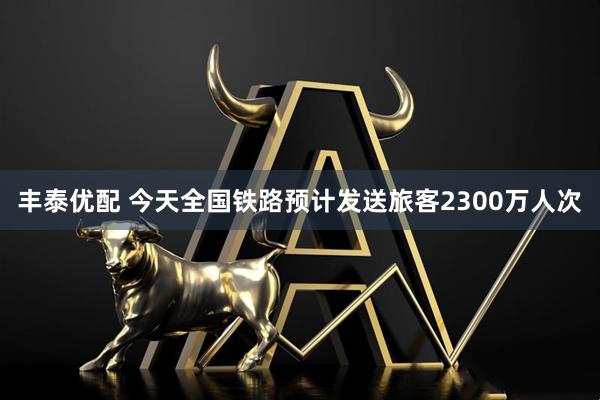 丰泰优配 今天全国铁路预计发送旅客2300万人次