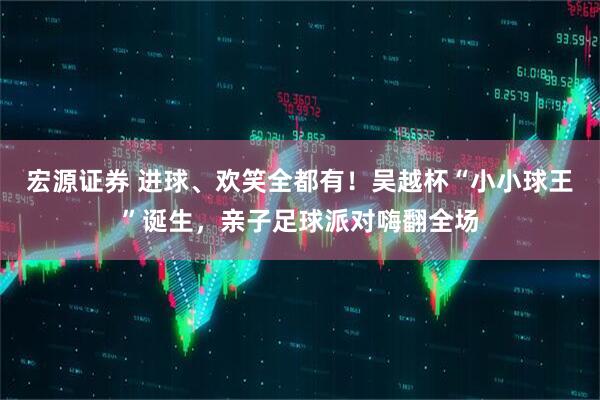 宏源证券 进球、欢笑全都有！吴越杯“小小球王”诞生，亲子足球派对嗨翻全场