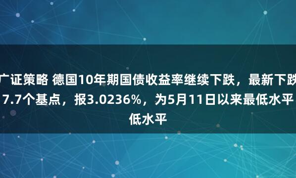 广证策略 德国10年期国债收益率继续下跌，最新下跌7.7个基点，报3.0236%，为5月11日以来最低水平