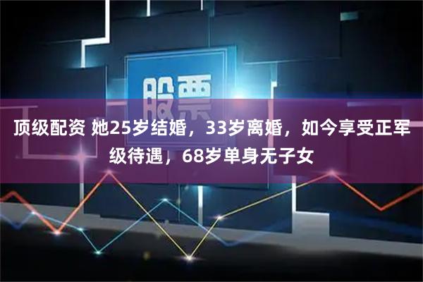 顶级配资 她25岁结婚，33岁离婚，如今享受正军级待遇，68岁单身无子女