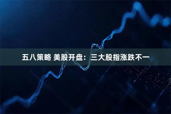 五八策略 美股开盘：三大股指涨跌不一