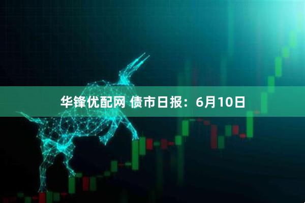 华锋优配网 债市日报：6月10日