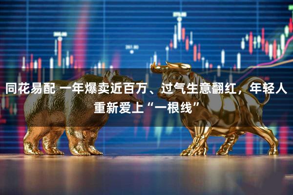 同花易配 一年爆卖近百万、过气生意翻红，年轻人重新爱上“一根线”