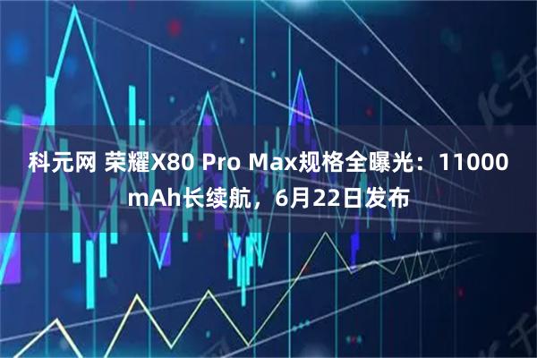 科元网 荣耀X80 Pro Max规格全曝光：11000mAh长续航，6月22日发布