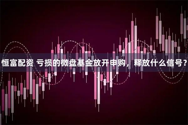 恒富配资 亏损的微盘基金放开申购，释放什么信号？
