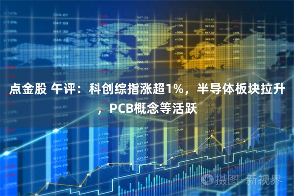 点金股 午评：科创综指涨超1%，半导体板块拉升，PCB概念等活跃