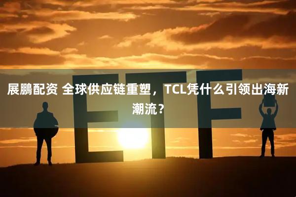 展鵬配资 全球供应链重塑，TCL凭什么引领出海新潮流？