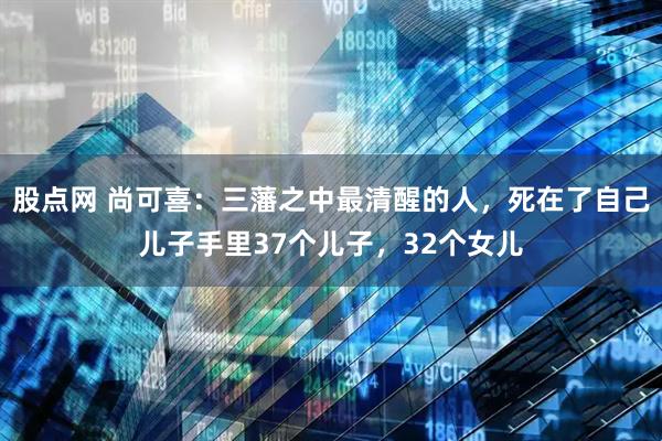 股点网 尚可喜：三藩之中最清醒的人，死在了自己儿子手里37个儿子，32个女儿