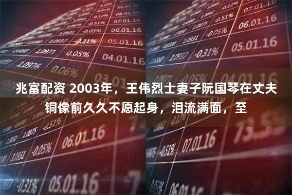 兆富配资 2003年，王伟烈士妻子阮国琴在丈夫铜像前久久不愿起身，泪流满面，至