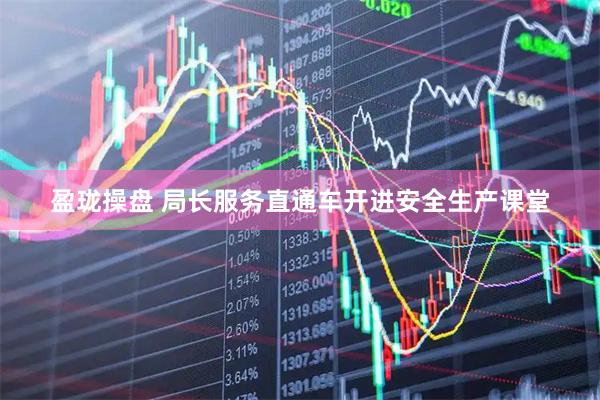 盈珑操盘 局长服务直通车开进安全生产课堂