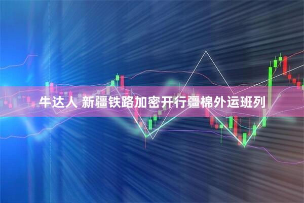 牛达人 新疆铁路加密开行疆棉外运班列