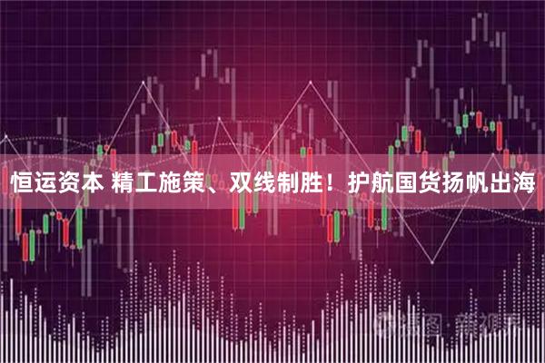 恒运资本 精工施策、双线制胜！护航国货扬帆出海
