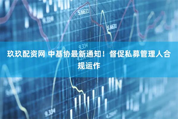 玖玖配资网 中基协最新通知！督促私募管理人合规运作