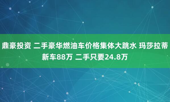 鼎豪投资 二手豪华燃油车价格集体大跳水 玛莎拉蒂新车88万 二手只要24.8万
