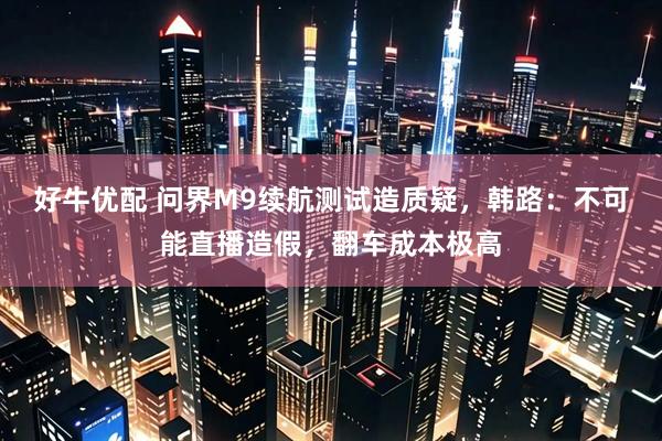 好牛优配 问界M9续航测试造质疑，韩路：不可能直播造假，翻车成本极高