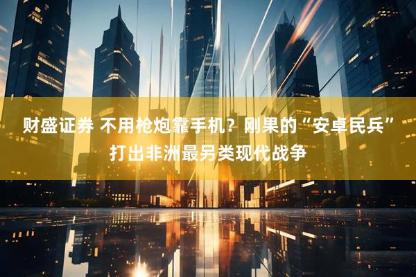 财盛证券 不用枪炮靠手机？刚果的“安卓民兵”打出非洲最另类现代战争