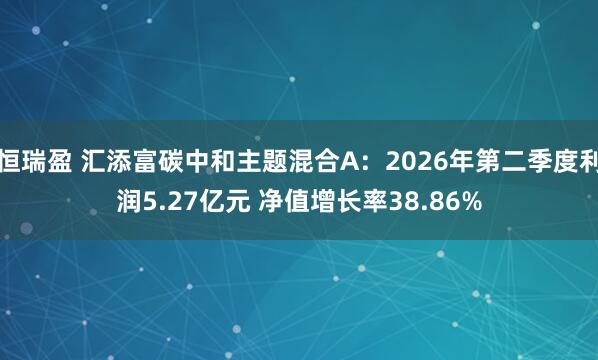 恒瑞盈 汇添富碳中和主题混合A：2026年第二季度利润5.27亿元 净值增长率38.86%