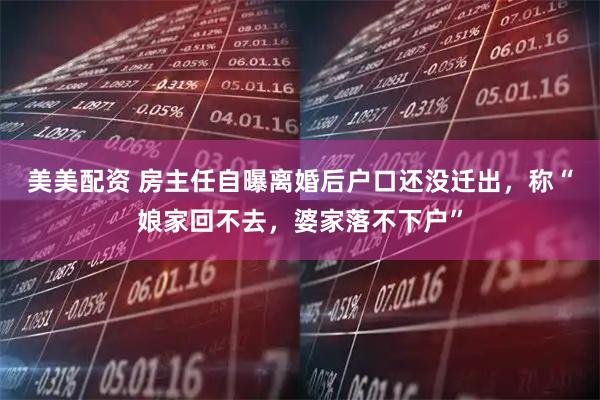 美美配资 房主任自曝离婚后户口还没迁出，称“娘家回不去，婆家落不下户”