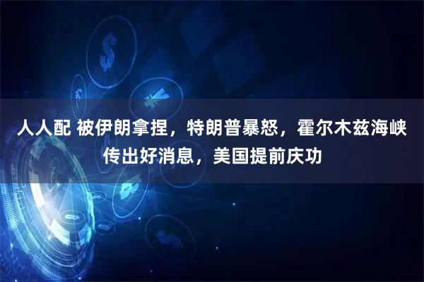 人人配 被伊朗拿捏，特朗普暴怒，霍尔木兹海峡传出好消息，美国提前庆功